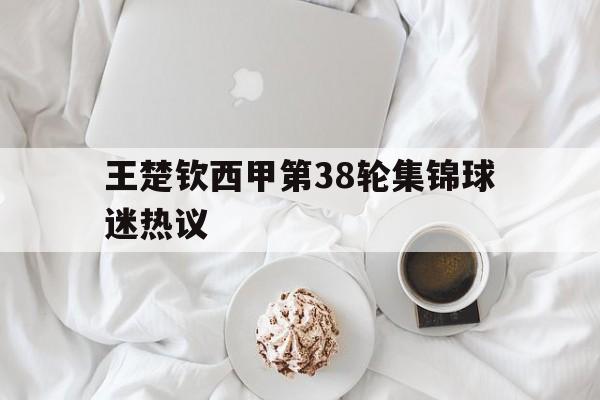王楚钦西甲第38轮集锦球迷热议(王楚钦最新比赛) 王楚钦西甲第38轮集锦球迷热议(王楚钦最新比赛)